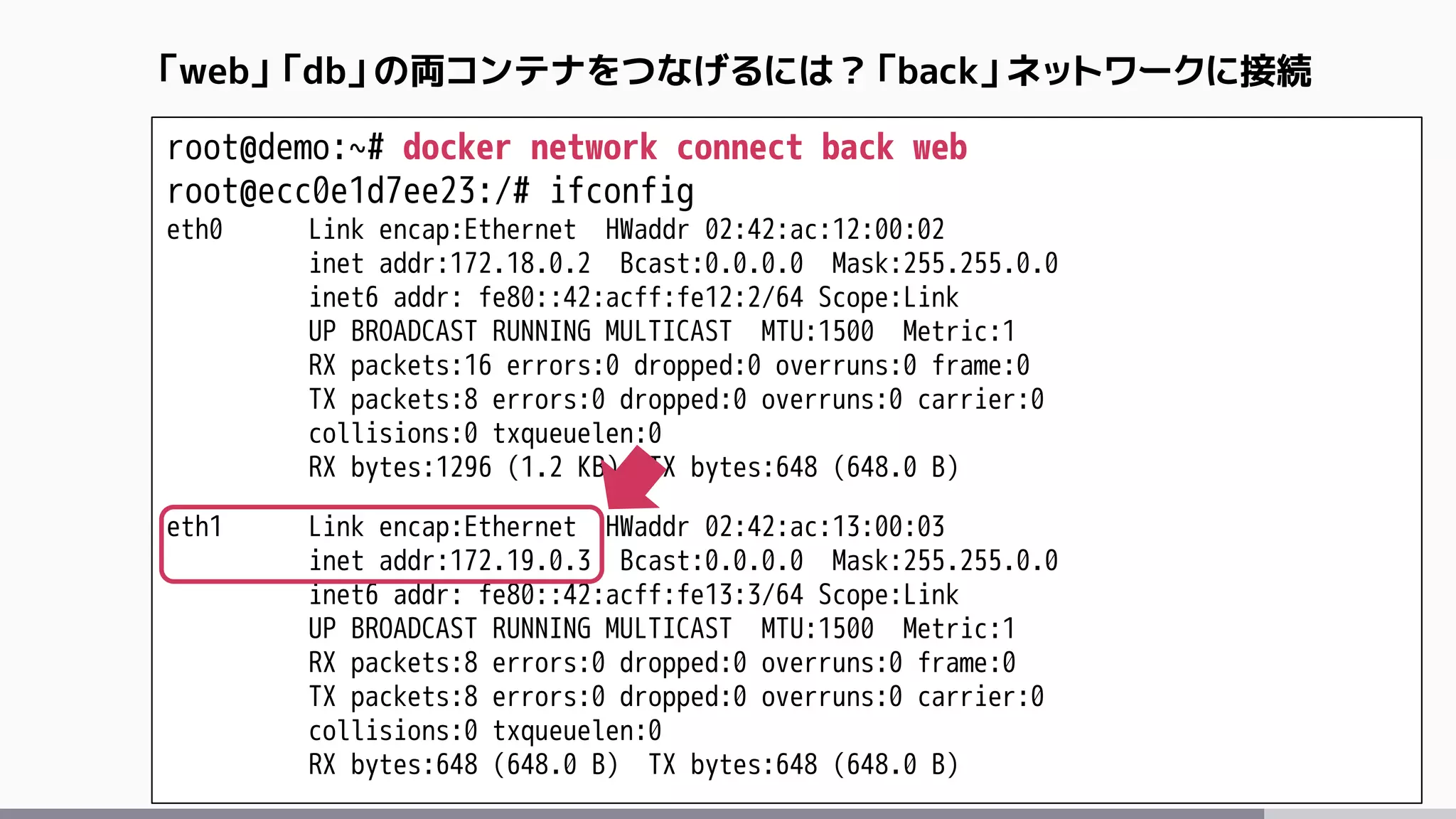root@demo:~# docker network connect back web
root@ecc0e1d7ee23:/# ifconfig
eth0 Link encap:Ethernet HWaddr 02:42:ac:12:00:02
inet addr:172.18.0.2 Bcast:0.0.0.0 Mask:255.255.0.0
inet6 addr: fe80::42:acff:fe12:2/64 Scope:Link
UP BROADCAST RUNNING MULTICAST MTU:1500 Metric:1
RX packets:16 errors:0 dropped:0 overruns:0 frame:0
TX packets:8 errors:0 dropped:0 overruns:0 carrier:0
collisions:0 txqueuelen:0
RX bytes:1296 (1.2 KB) TX bytes:648 (648.0 B)
eth1 Link encap:Ethernet HWaddr 02:42:ac:13:00:03
inet addr:172.19.0.3 Bcast:0.0.0.0 Mask:255.255.0.0
inet6 addr: fe80::42:acff:fe13:3/64 Scope:Link
UP BROADCAST RUNNING MULTICAST MTU:1500 Metric:1
RX packets:8 errors:0 dropped:0 overruns:0 frame:0
TX packets:8 errors:0 dropped:0 overruns:0 carrier:0
collisions:0 txqueuelen:0
RX bytes:648 (648.0 B) TX bytes:648 (648.0 B)
「web」「db」の両コンテナをつなげるには？「back」ネットワークに接続
 
