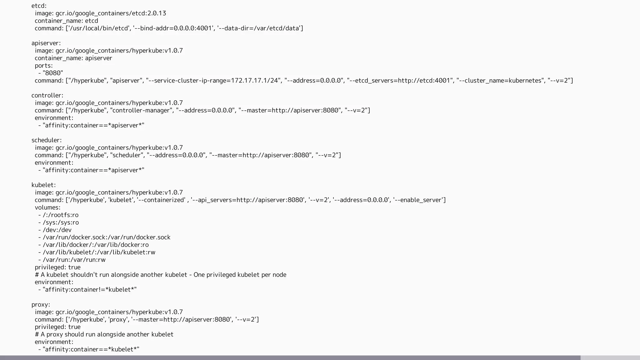 etcd:
image: gcr.io/google_containers/etcd:2.0.13
container_name: etcd
command: ['/usr/local/bin/etcd', '--bind-addr=0.0.0.0:4001', '--data-dir=/var/etcd/data']
apiserver:
image: gcr.io/google_containers/hyperkube:v1.0.7
container_name: apiserver
ports:
- "8080"
command: ["/hyperkube", "apiserver", "--service-cluster-ip-range=172.17.17.1/24", "--address=0.0.0.0", "--etcd_servers=http://etcd:4001", "--cluster_name=kubernetes", "--v=2"]
controller:
image: gcr.io/google_containers/hyperkube:v1.0.7
command: ["/hyperkube", "controller-manager", "--address=0.0.0.0", "--master=http://apiserver:8080", "--v=2"]
environment:
- "affinity:container==*apiserver*"
scheduler:
image: gcr.io/google_containers/hyperkube:v1.0.7
command: ["/hyperkube", "scheduler", "--address=0.0.0.0", "--master=http://apiserver:8080", "--v=2"]
environment:
- "affinity:container==*apiserver*"
kubelet:
image: gcr.io/google_containers/hyperkube:v1.0.7
command: ['/hyperkube', 'kubelet', '--containerized' , '--api_servers=http://apiserver:8080', '--v=2', '--address=0.0.0.0', '--enable_server']
volumes:
- /:/rootfs:ro
- /sys:/sys:ro
- /dev:/dev
- /var/run/docker.sock:/var/run/docker.sock
- /var/lib/docker/:/var/lib/docker:ro
- /var/lib/kubelet/:/var/lib/kubelet:rw
- /var/run:/var/run:rw
privileged: true
# A kubelet shouldn't run alongside another kubelet - One privileged kubelet per node
environment:
- "affinity:container!=*kubelet*"
proxy:
image: gcr.io/google_containers/hyperkube:v1.0.7
command: ['/hyperkube', 'proxy', '--master=http://apiserver:8080', '--v=2']
privileged: true
# A proxy should run alongside another kubelet
environment:
- "affinity:container==*kubelet*"
 