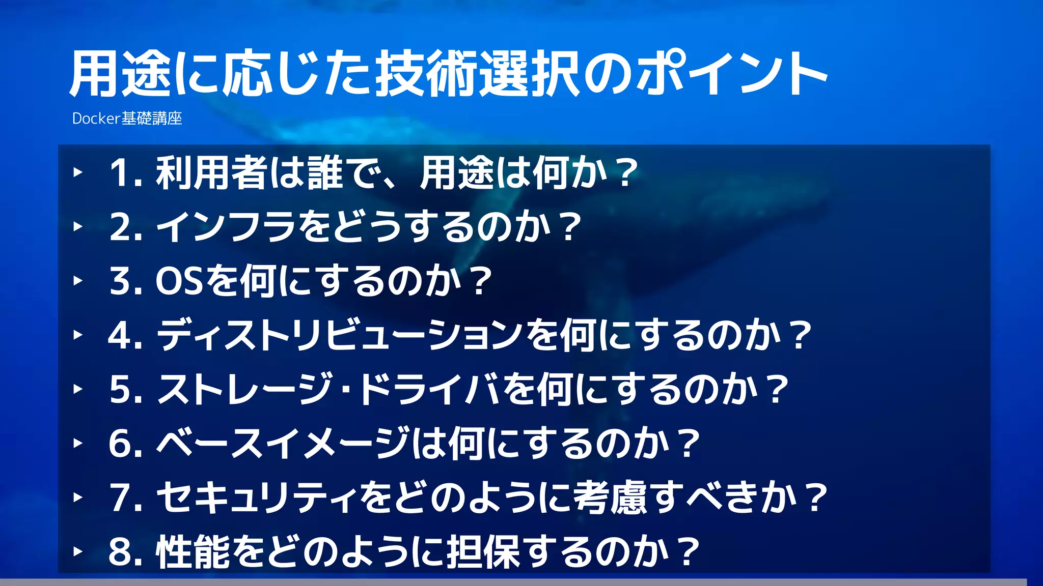 127
用途に応じた技術選択のポイント
Docker基礎講座
‣ 1. 利用者は誰で、用途は何か？
‣ 2. インフラをどうするのか？
‣ 3. OSを何にするのか？
‣ 4. ディストリビューションを何にするのか？
‣ 5. ストレージ・ドライバを何にするのか？
‣ 6. ベースイメージは何にするのか？
‣ 7. セキュリティをどのように考慮すべきか？
‣ 8. 性能をどのように担保するのか？
 