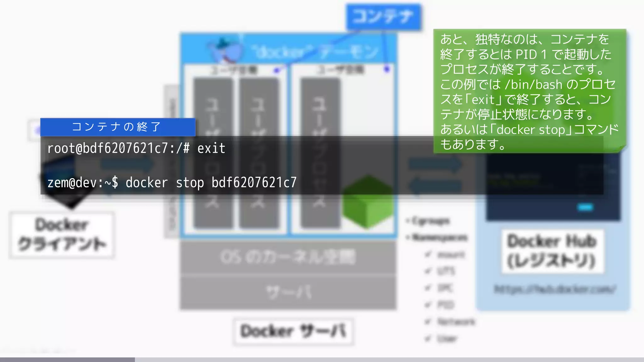 root@bdf6207621c7:/# exit
zem@dev:~$ docker stop bdf6207621c7
コ ン テ ナ の 終 了
あと、独特なのは、コンテナを
終了するとは PID 1 で起動した
プロセスが終了することです。
この例では /bin/bash のプロセ
スを「exit」で終了すると、コン
テナが停止状態になります。
あるいは「docker stop」コマンド
もあります。
 