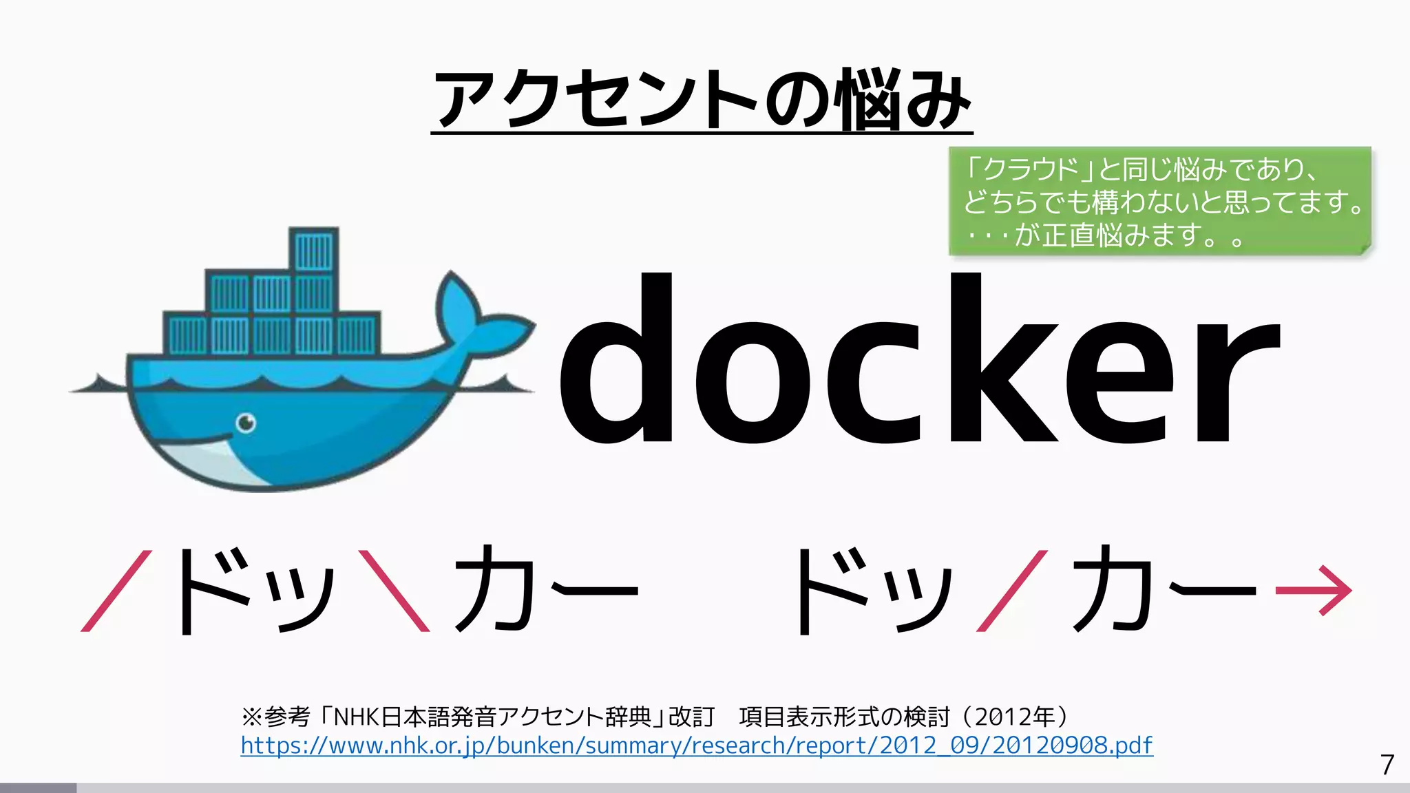 7
アクセントの悩み
docker
／ドッ＼カー ドッ／カー→
※参考 「NHK日本語発音アクセント辞典」改訂 項目表示形式の検討（2012年）
https://www.nhk.or.jp/bunken/summary/research/report/2012_09/20120908.pdf
「クラウド」と同じ悩みであり、
どちらでも構わないと思ってます。
・・・が正直悩みます。。
 