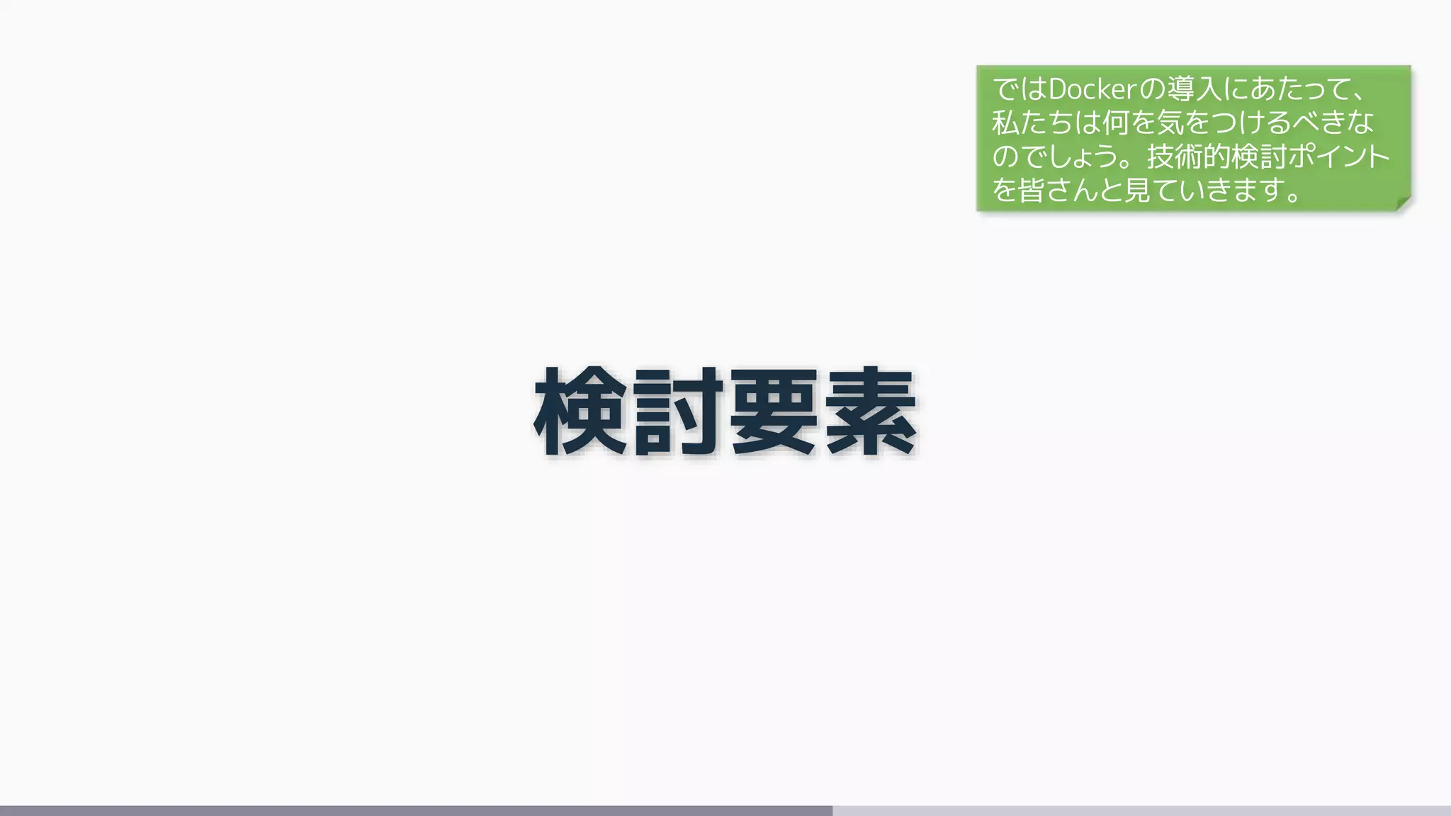 検討要素
ではDockerの導入にあたって、
私たちは何を気をつけるべきな
のでしょう。技術的検討ポイント
を皆さんと見ていきます。
 