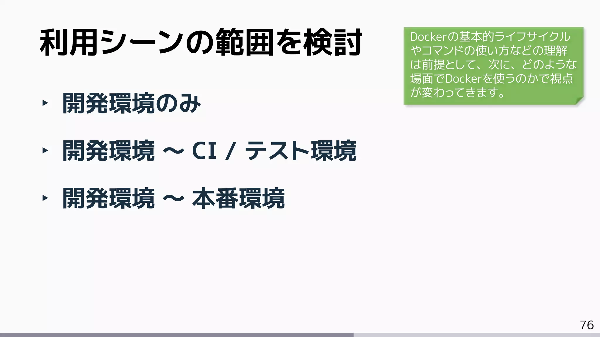 76
‣ 開発環境のみ
‣ 開発環境 ～ CI / テスト環境
‣ 開発環境 ～ 本番環境
利用シーンの範囲を検討 Dockerの基本的ライフサイクル
やコマンドの使い方などの理解
は前提として、次に、どのような
場面でDockerを使うのかで視点
が変わってきます。
 
