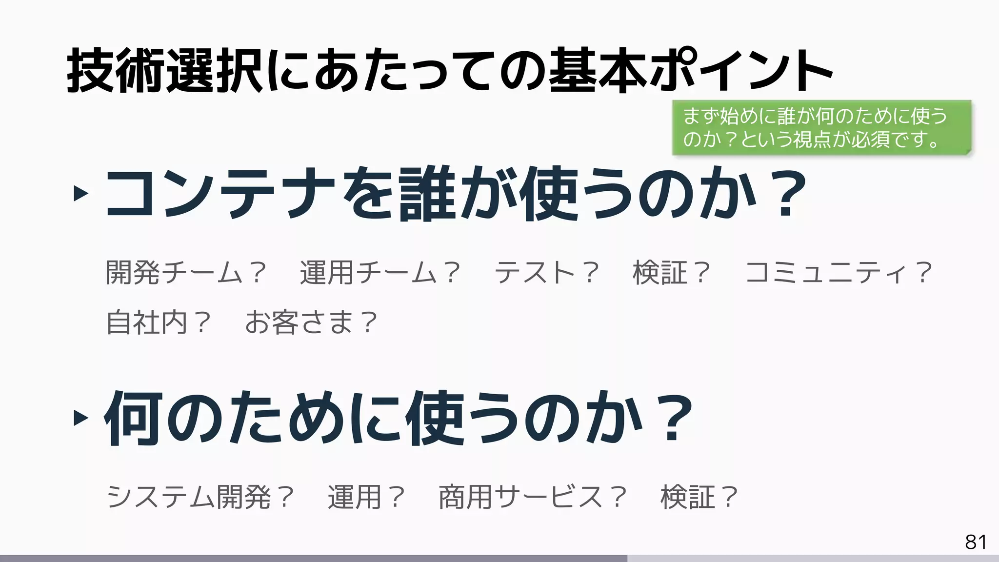 81
‣コンテナを誰が使うのか？
開発チーム？ 運用チーム？ テスト？ 検証？ コミュニティ？
自社内？ お客さま？
‣何のために使うのか？
システム開発？ 運用？ 商用サービス？ 検証？
技術選択にあたっての基本ポイント
まず始めに誰が何のために使う
のか？という視点が必須です。
 