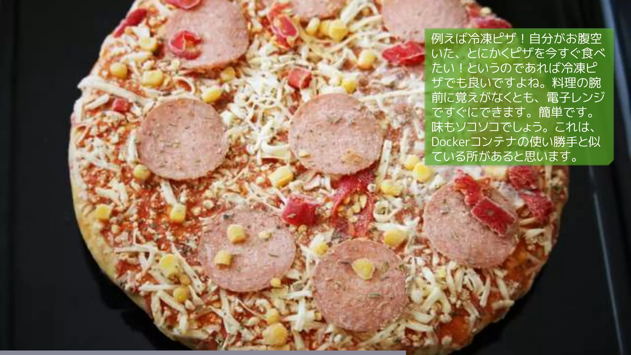 例えば冷凍ピザ！自分がお腹空
いた、とにかくピザを今すぐ食べ
たい！というのであれば冷凍ピ
ザでも良いですよね。料理の腕
前に覚えがなくとも、電子レンジ
ですぐにできます。簡単です。
味もソコソコでしょう。これは、
Dockerコンテナの使い勝手と似
ている所があると思います。
 