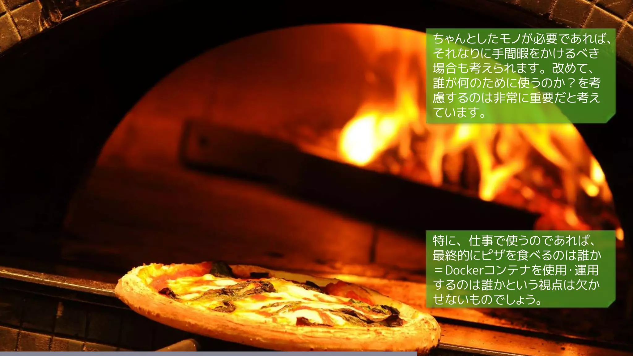 ちゃんとしたモノが必要であれば、
それなりに手間暇をかけるべき
場合も考えられます。改めて、
誰が何のために使うのか？を考
慮するのは非常に重要だと考え
ています。
特に、仕事で使うのであれば、
最終的にピザを食べるのは誰か
＝Dockerコンテナを使用・運用
するのは誰かという視点は欠か
せないものでしょう。
 