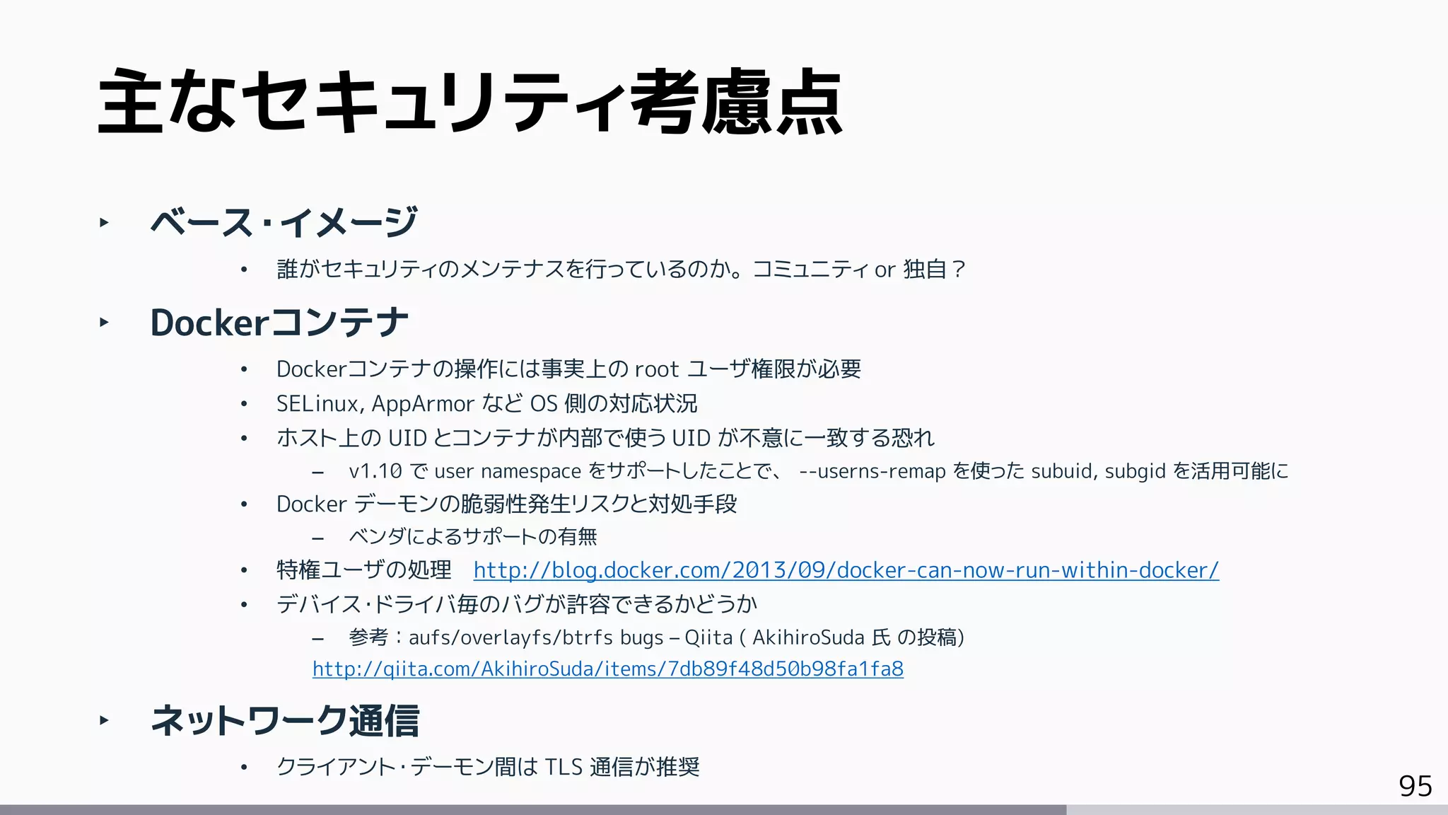 95
‣ ベース・イメージ
• 誰がセキュリティのメンテナスを行っているのか。コミュニティ or 独自？
‣ Dockerコンテナ
• Dockerコンテナの操作には事実上の root ユーザ権限が必要
• SELinux, AppArmor など OS 側の対応状況
• ホスト上の UID とコンテナが内部で使う UID が不意に一致する恐れ
– v1.10 で user namespace をサポートしたことで、 --userns-remap を使った subuid, subgid を活用可能に
• Docker デーモンの脆弱性発生リスクと対処手段
– ベンダによるサポートの有無
• 特権ユーザの処理 http://blog.docker.com/2013/09/docker-can-now-run-within-docker/
• デバイス・ドライバ毎のバグが許容できるかどうか
– 参考：aufs/overlayfs/btrfs bugs – Qiita ( AkihiroSuda 氏 の投稿)
http://qiita.com/AkihiroSuda/items/7db89f48d50b98fa1fa8
‣ ネットワーク通信
• クライアント・デーモン間は TLS 通信が推奨
主なセキュリティ考慮点
 