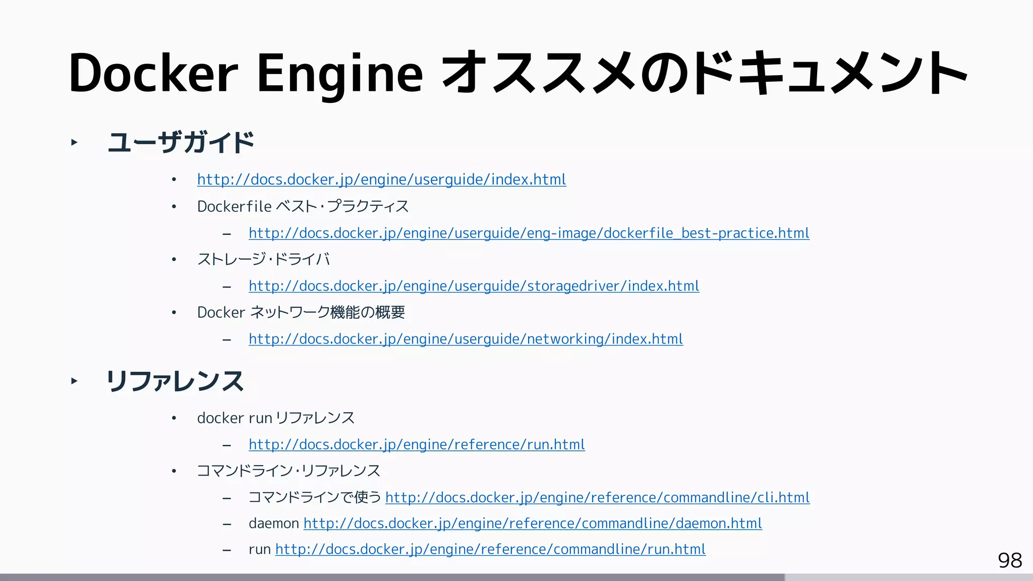 98
‣ ユーザガイド
• http://docs.docker.jp/engine/userguide/index.html
• Dockerfile ベスト・プラクティス
– http://docs.docker.jp/engine/userguide/eng-image/dockerfile_best-practice.html
• ストレージ・ドライバ
– http://docs.docker.jp/engine/userguide/storagedriver/index.html
• Docker ネットワーク機能の概要
– http://docs.docker.jp/engine/userguide/networking/index.html
‣ リファレンス
• docker run リファレンス
– http://docs.docker.jp/engine/reference/run.html
• コマンドライン・リファレンス
– コマンドラインで使う http://docs.docker.jp/engine/reference/commandline/cli.html
– daemon http://docs.docker.jp/engine/reference/commandline/daemon.html
– run http://docs.docker.jp/engine/reference/commandline/run.html
Docker Engine オススメのドキュメント
 