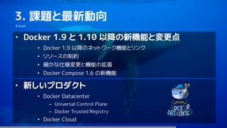 100
3. 課題と最新動向
Issues
‣ Docker 1.9 と 1.10 以降の新機能と変更点
• Docker 1.9 以降のネットワーク機能とリンク
• リソースの制約
• 細かな仕様変更と機能の拡張
• Docker Compose 1.6 の新機能
‣ 新しいプロダクト
• Docker Datacenter
– Universal Control Plane
– Docker Trusted Registry
• Docker Cloud
 
