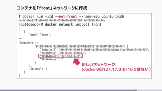 # docker run -itd --net=front --name=web ubuntu bash
ecc0e1d7ee23792a9bbd5b127e84af5534d66e92b10750413a8ff686c954c44e
root@demo:~# docker network inspect front
[
{
"Name": "front",
…
"Containers": {
"ecc0e1d7ee23792a9bbd5b127e84af5534d66e92b10750413a8ff686c954c44e": {
"EndpointID": "d5f681684213da53f558d34ce3359ac30053c2b2addc22caf99be8271e7bf603",
"MacAddress": "02:42:ac:12:00:02",
"IPv4Address": "172.18.0.2/16",
"IPv6Address": ""
}
},
"Options": {}
}
]
コンテナを「front」ネットワークに作成
新しいネットワーク
(docker0の127.17.0.0/16ではない）
 