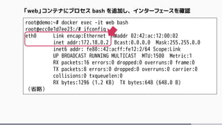 root@demo:~# docker exec -it web bash
root@ecc0e1d7ee23:/# ifconfig
eth0 Link encap:Ethernet HWaddr 02:42:ac:12:00:02
inet addr:172.18.0.2 Bcast:0.0.0.0 Mask:255.255.0.0
inet6 addr: fe80::42:acff:fe12:2/64 Scope:Link
UP BROADCAST RUNNING MULTICAST MTU:1500 Metric:1
RX packets:16 errors:0 dropped:0 overruns:0 frame:0
TX packets:8 errors:0 dropped:0 overruns:0 carrier:0
collisions:0 txqueuelen:0
RX bytes:1296 (1.2 KB) TX bytes:648 (648.0 B)
（省略）
「web」コンテナにプロセス bash を追加し、インターフェースを確認
 