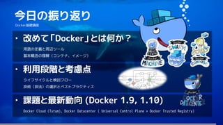 125
今日の振り返り
Docker基礎講座
‣ 改めて「Docker」とは何か？
用語の定義と周辺ツール
基本概念の理解（コンテナ、イメージ）
‣ 利用段階と考慮点
ライフサイクルと検討フロー
技術（技法）の選択とベストプラクティス
‣ 課題と最新動向 (Docker 1.9, 1.10)
Docker Cloud (Tutum), Docker Datacenter ( Universal Control Plane + Docker Trusted Registry)
 