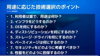 127
用途に応じた技術選択のポイント
Docker基礎講座
‣ 1. 利用者は誰で、用途は何か？
‣ 2. インフラをどうするのか？
‣ 3. OSを何にするのか？
‣ 4. ディストリビューションを何にするのか？
‣ 5. ストレージ・ドライバを何にするのか？
‣ 6. ベースイメージは何にするのか？
‣ 7. セキュリティをどのように考慮すべきか？
‣ 8. 性能をどのように担保するのか？
 