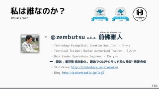 130
私は誰なのか？
‣ @zembutsu a.k.a. 前佛雅人
- Technology Evangelist; Creationline, Inc. – 2 yrs
- Technical Trainer; Docker Authorized Trainer – 0.5 yr
- Data Center Operations Engineer – 15+ yrs
興味：運用監視自動化、趣味でOSSやクラウド系の検証・情報発信
- SlideShare http://slideshare.net/zembutsu
- Blog http://pocketstudio.jp/log3
Why am I here?
+MasahitoZembutsu
 