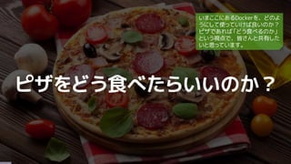 ピザをどう食べたらいいのか？
いまここにあるDockerを、どのよ
うにして使っていけば良いのか？
ピザであれば「どう食べるのか」
という視点で、皆さんと共有した
いと思っています。
 
