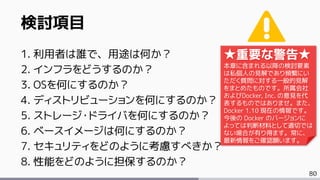 80
検討項目
1. 利用者は誰で、用途は何か？
2. インフラをどうするのか？
3. OSを何にするのか？
4. ディストリビューションを何にするのか？
5. ストレージ・ドライバを何にするのか？
6. ベースイメージは何にするのか？
7. セキュリティをどのように考慮すべきか？
8. 性能をどのように担保するのか？
★重要な警告★
本章に含まれる以降の検討要素
は私個人の見解であり頻繁にい
ただく質問に対する一般的見解
をまとめたものです。所属会社
およびDocker, Inc. の意見を代
表するものではありませ。また、
Docker 1.10 現在の情報です。
今後の Docker のバージョンに
よっては判断材料として適切では
ない場合が有り得ます。常に、
最新情報をご確認願います。
 