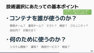81
‣コンテナを誰が使うのか？
開発チーム？ 運用チーム？ テスト？ 検証？ コミュニティ？
自社内？ お客さま？
‣何のために使うのか？
システム開発？ 運用？ 商用サービス？ 検証？
技術選択にあたっての基本ポイント
まず始めに誰が何のために使う
のか？という視点が必須です。
 