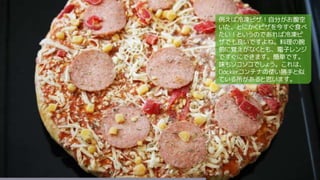 例えば冷凍ピザ！自分がお腹空
いた、とにかくピザを今すぐ食べ
たい！というのであれば冷凍ピ
ザでも良いですよね。料理の腕
前に覚えがなくとも、電子レンジ
ですぐにできます。簡単です。
味もソコソコでしょう。これは、
Dockerコンテナの使い勝手と似
ている所があると思います。
 