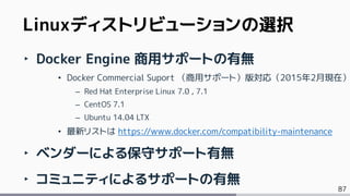 87
Linuxディストリビューションの選択
‣ Docker Engine 商用サポートの有無
• Docker Commercial Suport （商用サポート）版対応（2015年2月現在）
– Red Hat Enterprise Linux 7.0 , 7.1
– CentOS 7.1
– Ubuntu 14.04 LTX
• 最新リストは https://www.docker.com/compatibility-maintenance
‣ ベンダーによる保守サポート有無
‣ コミュニティによるサポートの有無
 