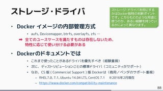 88
‣ Docker イメージの内部管理方式
• aufs, Devicemapper, btrfs, overlayfs, zfs …
全てのユースケースを満たすものは存在しないため、
特性に応じて使い分ける必要がある
‣ Dockerのドキュメントでは
• これまで使ったことがあるドライバを優先すべき（経験重視）
• 次に、ディストリビューションごとの標準ドライバ（コミュニティがサポート）
• なお、CS 版 ( Commercial Support ) 版 Dockerは（商用／ベンダのサポート重視）
– RHEL7.0, 7.1, Ubuntu 14.04 LTS, CentOS 7.1 ※2016年2月現在
– https://www.docker.com/compatibility-maintenance
ストレージ・ドライバ ストレージ・ドライバを何にする
かはDocker独特の判断ポイント
です。こちらもどのような用途に
使うのか、あるい経験を持ってい
るかによって異なります。
 