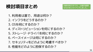 96
検討項目まとめ
1. 利用者は誰で、用途は何か？
2. インフラをどうするのか？
3. OSを何にするのか？
4. ディストリビューションを何にするのか？
5. ストレージ・ドライバを何にするのか？
6. ベースイメージは何にするのか？
7. セキュリティをどのように考慮すべきか？
8. 性能をどのように担保するのか？
判断材料の中でも、比較的重要
なものをリストアップしました。
 