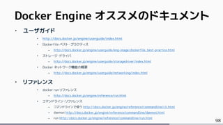 98
‣ ユーザガイド
• http://docs.docker.jp/engine/userguide/index.html
• Dockerfile ベスト・プラクティス
– http://docs.docker.jp/engine/userguide/eng-image/dockerfile_best-practice.html
• ストレージ・ドライバ
– http://docs.docker.jp/engine/userguide/storagedriver/index.html
• Docker ネットワーク機能の概要
– http://docs.docker.jp/engine/userguide/networking/index.html
‣ リファレンス
• docker run リファレンス
– http://docs.docker.jp/engine/reference/run.html
• コマンドライン・リファレンス
– コマンドラインで使う http://docs.docker.jp/engine/reference/commandline/cli.html
– daemon http://docs.docker.jp/engine/reference/commandline/daemon.html
– run http://docs.docker.jp/engine/reference/commandline/run.html
Docker Engine オススメのドキュメント
 