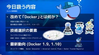 2
今日扱う内容
Docker基礎講座
‣ 改めて「Docker」とは何か？
用語の定義と周辺ツール
基本概念の理解（コンテナ、イメージ）
‣ 技術選択の要素
ライフサイクルと検討フロー
技術（技法）の選択とベストプラクティス
‣ 最新動向 (...