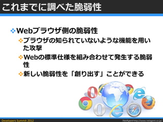 これまでに調べた脆弱性

     Webブラウザ側の脆弱性
           ブラウザの知られていないような機能を用い
            た攻撃
           Webの標準仕様を組み合わせて発生する脆弱
            性
           新しい脆弱性を「創り出す」ことができる




Developers Summit 2012      NetAgent http://www.netagent.co.jp/
 