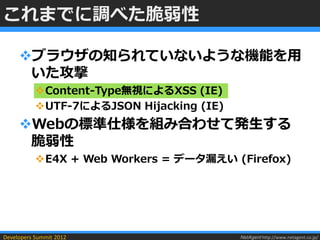 これまでに調べた脆弱性

     ブラウザの知られていないような機能を用
      いた攻撃
           Content-Type無視によるXSS (IE)
           UTF-7によるJSON Hijacking (IE)
     Webの標準仕様を組み合わせて発生する
      脆弱性
           E4X + Web Workers = データ漏えい (Firefox)




Developers Summit 2012                    NetAgent http://www.netagent.co.jp/
 