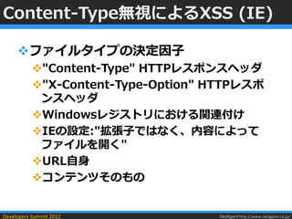 Content-Type無視によるXSS (IE)

     ファイルタイプの決定因子
           "Content-Type" HTTPレスポンスヘッダ
           "X-Content-Type-Option" HTTPレスポ
            ンスヘッダ
           Windowsレジストリにおける関連付け
           IEの設定:"拡張子ではなく、内容によって
            ファイルを開く"
           URL自身
           コンテンツそのもの


Developers Summit 2012              NetAgent http://www.netagent.co.jp/
 