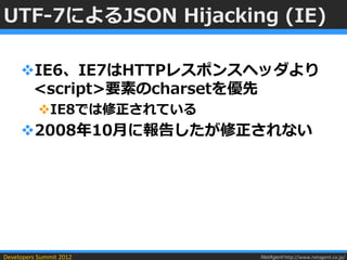 UTF-7によるJSON Hijacking (IE)

     IE6、IE7はHTTPレスポンスヘッダより
      <script>要素のcharsetを優先
           IE8では修正されている
     2008年10月に報告したが修正されない




Developers Summit 2012     NetAgent http://www.netagent.co.jp/
 