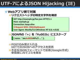 UTF-7によるJSON Hijacking (IE)
      Webアプリ側で対策
           リクエストヘッダの特定文字列を確認
                 GET http://example.jp/foo.json HTTP/1.1
                 Host: example.jp
                 Connection: keep-alive
                 X-Request-With: XMLHttpRequest
                 User-Agent: Mozilla/5.0 (Windows NT 6.0; rv:8.0)

           JSON内の「+」を「¥u002b」にエスケープ
                 { name : "abc¥u002bMPv/f....." };

           POSTのみ受け入れる
            GETでのJSONへのアクセスを拒否
           不正なJSONフォーマットで応答(Google方式)
            受信後にJSでゴミを除去

Developers Summit 2012                                              NetAgent http://www.netagent.co.jp/
 