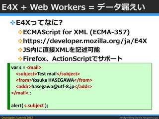 E4X + Web Workers = データ漏えい
     E4Xってなに?
           ECMAScript for XML (ECMA-357)
           https://developer.mozilla.org/ja/E4X
           JS内に直接XMLを記述可能
           Firefox、ActionScriptでサポート
      var s = <mail>
        <subject>Test mail</subject>
        <from>Yosuke HASEGAWA</from>
        <addr>hasegawa@utf-8.jp</addr>
      </mail> ;

      alert( s.subject );

Developers Summit 2012                   NetAgent http://www.netagent.co.jp/
 