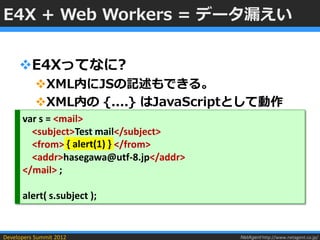 E4X + Web Workers = データ漏えい


     E4Xってなに?
           XML内にJSの記述もできる。
           XML内の {....} はJavaScriptとして動作
      var s = <mail>
        <subject>Test mail</subject>
        <from> { alert(1) } </from>
        <addr>hasegawa@utf-8.jp</addr>
      </mail> ;

      alert( s.subject );


Developers Summit 2012                   NetAgent http://www.netagent.co.jp/
 