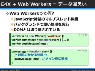 E4X + Web Workers = データ漏えい
     Web Workersって何?
           JavaScript待望のマルチスレッド機構
           バックグランドで重い処理を実行
           DOMとは切り離されている
                                                                      メイン側
            var worker = new Worker( "worker.js" );
            worker.onmessage = function( event ) { ... };
            worker.postMessage( msg );

                                                                     worker.js
            onmessage = function( event ){
              /* 時間のかかる処理 */
              postMessage( msg ); // メイン側に通知
            }

Developers Summit 2012                                      NetAgent http://www.netagent.co.jp/
 