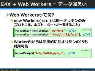 E4X + Web Workers = データ漏えい

     Web Workersって何?
           new Workers( src ) は同一オリジンのみ
              (プロトコル、ホスト、ポートが一致すること)
                                                                   メイン側
                var worker = new Worker( "worker.js" ); // OK
                var worker = new Worker( "http://utf-8.jp/w.js" ); // NG

           Worker内からは間接的に他オリジンのJSも
            利用可能
                                                                        worker.js
                importScripts( "http://utf-8.jp/w.js" ); // OK




Developers Summit 2012                                    NetAgent http://www.netagent.co.jp/
 