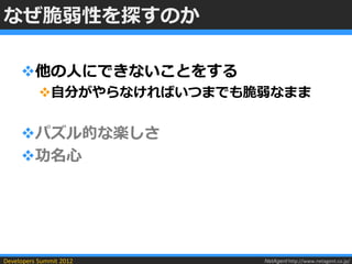 なぜ脆弱性を探すのか

     他の人にできないことをする
           自分がやらなければいつまでも脆弱なまま


     パズル的な楽しさ
     功名心




Developers Summit 2012     NetAgent http://www.netagent.co.jp/
 