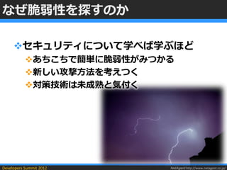 なぜ脆弱性を探すのか

     セキュリティについて学べば学ぶほど
           あちこちで簡単に脆弱性がみつかる
           新しい攻撃方法を考えつく
           対策技術は未成熟と気付く




Developers Summit 2012     NetAgent http://www.netagent.co.jp/
 