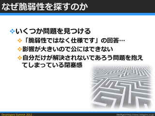 なぜ脆弱性を探すのか

     いくつか問題を見つける
           「脆弱性ではなく仕様です」の回答…
           影響が大きいので公にはできない
           自分だけが解決されないであろう問題を抱え
            てしまっている閉塞感




Developers Summit 2012     NetAgent http://www.netagent.co.jp/
 
