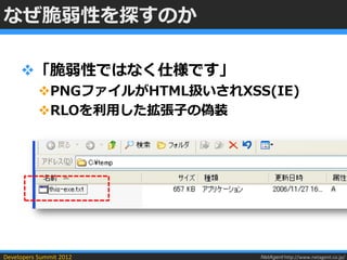 なぜ脆弱性を探すのか

     「脆弱性ではなく仕様です」
           PNGファイルがHTML扱いされXSS(IE)
           RLOを利用した拡張子の偽装




Developers Summit 2012         NetAgent http://www.netagent.co.jp/
 