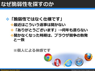 なぜ脆弱性を探すのか

     「脆弱性ではなく仕様です」
           最近はこういう返事は聞かない
           「ありがとうございます」→何年も直らない
           聞かなくなった時期は、ブラウザ競争の勃発
            と一致

              ※個人による体感です




Developers Summit 2012     NetAgent http://www.netagent.co.jp/
 