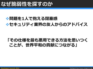 なぜ脆弱性を探すのか

     問題を1人で抱える閉塞感
     セキュリティ業界の友人からのアドバイス


     「その仕様を最も悪用できる方法を思いつく
      ことが、世界平和の貢献につながる」




Developers Summit 2012   NetAgent http://www.netagent.co.jp/
 