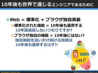 10年後も世界で通じるエンジニアであるために


     Web = 標準化 + ブラウザ独自実装
           標準化された機能 = 10年後も通用する
            10年間成長しないつもりですか?
           ブラウザ独自の機能 = 10年後にはない?
            独自機能を追いかけ続ける技術は
            10年後も通用するはず!!

                                      CSS3
                                 { ES }5

Developers Summit 2012       NetAgent http://www.netagent.co.jp/
 