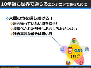 10年後も世界で通じるエンジニアであるために


     未開の地を探し続ける！
           誰も通っていない道を探せ!
           標準化された部分はおもしろみが少ない
           独自実装な部分は狙い目



                                    CSS3
                               { ES }5

Developers Summit 2012     NetAgent http://www.netagent.co.jp/
 