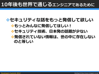 10年後も世界で通じるエンジニアであるために


     セキュリティな話をもっと発信して欲しい
           もっとみんなに発信してほしい！
           セキュリティ技術、日本発の話題が少ない
           発信されていない情報は、世の中に存在しない
            のと等しい




Developers Summit 2012     NetAgent http://www.netagent.co.jp/
 