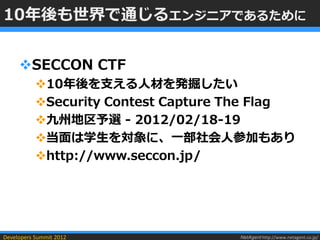 10年後も世界で通じるエンジニアであるために


     SECCON CTF
           10年後を支える人材を発掘したい
           Security Contest Capture The Flag
           九州地区予選 - 2012/02/18-19
           当面は学生を対象に、一部社会人参加もあり
           http://www.seccon.jp/




Developers Summit 2012               NetAgent http://www.netagent.co.jp/
 