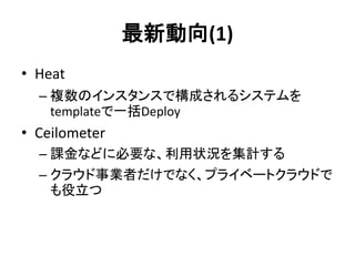 最新動向(1)
• Heat
– 複数のインスタンスで構成されるシステムを
templateで一括Deploy

• Ceilometer
– 課金などに必要な、利用状況を集計する
– クラウド事業者だけでなく、プライベートクラウドで
も役立つ

 