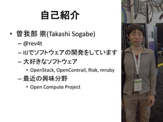 自己紹介
• 曽我部 崇(Takashi Sogabe)
– @rev4t
– IIJでソフトウェアの開発をしています
– 大好きなソフトウェア
• OpenStack, OpenContrail, Riak, mruby

– 最近の興味分野
• Open Compute Project

 