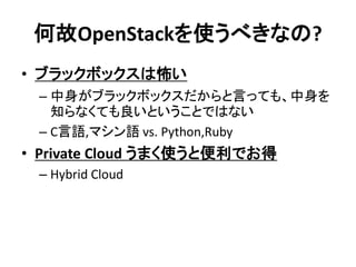 何故OpenStackを使うべきなの?
• ブラックボックスは怖い
– 中身がブラックボックスだからと言っても、中身を
知らなくても良いということではない
– C言語,マシン語 vs. Python,Ruby

• Private Cloud うまく使うと便利でお得
– Hybrid Cloud

 